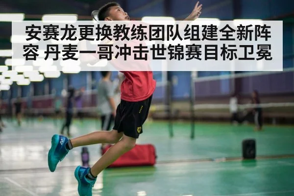 安赛龙更换教练团队组建全新阵容 丹麦一哥冲击世锦赛目标卫冕